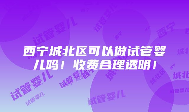 西宁城北区可以做试管婴儿吗！收费合理透明！