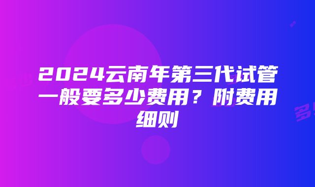 2024云南年第三代试管一般要多少费用？附费用细则