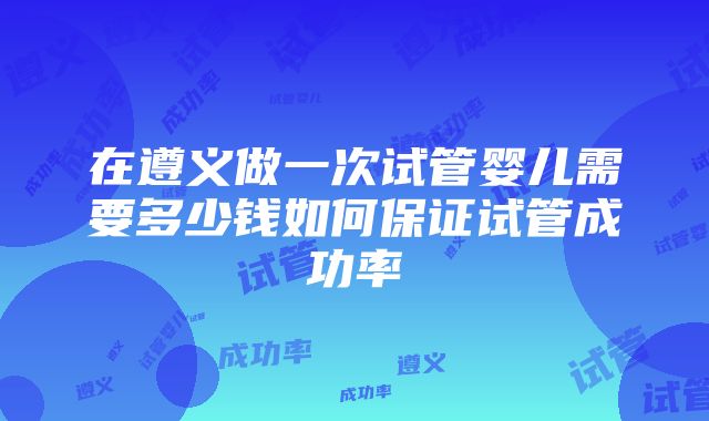 在遵义做一次试管婴儿需要多少钱如何保证试管成功率