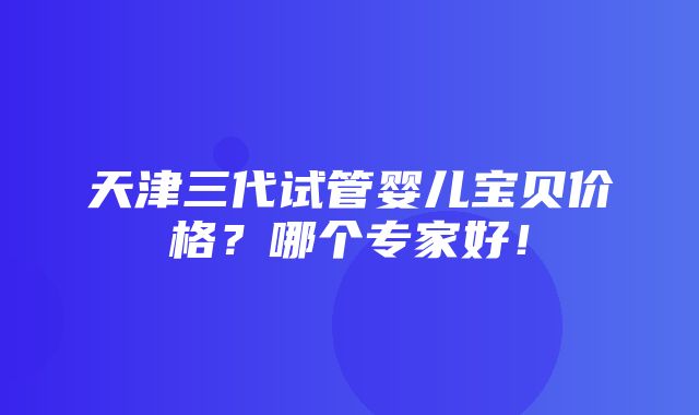 天津三代试管婴儿宝贝价格？哪个专家好！