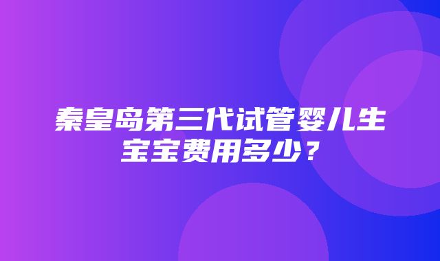 秦皇岛第三代试管婴儿生宝宝费用多少？