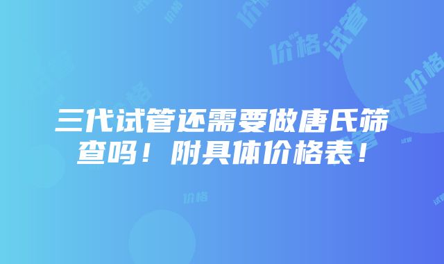 三代试管还需要做唐氏筛查吗！附具体价格表！