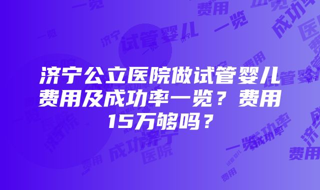 济宁公立医院做试管婴儿费用及成功率一览？费用15万够吗？