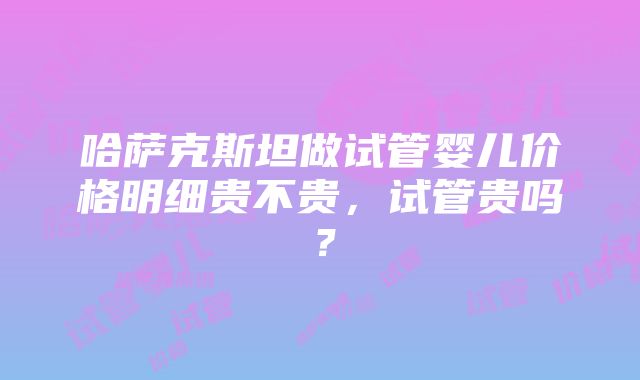 哈萨克斯坦做试管婴儿价格明细贵不贵，试管贵吗？