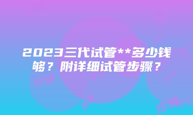 2023三代试管**多少钱够？附详细试管步骤？