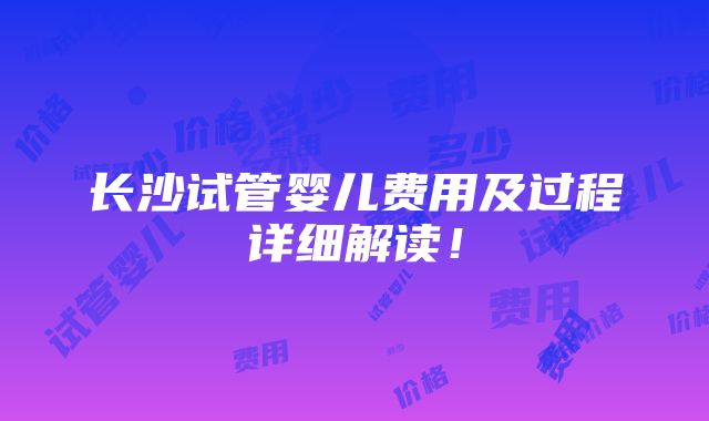 长沙试管婴儿费用及过程详细解读！