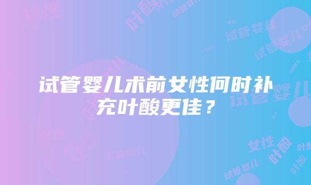 试管婴儿术前女性何时补充叶酸更佳？