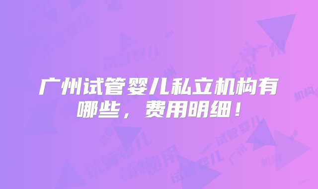 广州试管婴儿私立机构有哪些，费用明细！