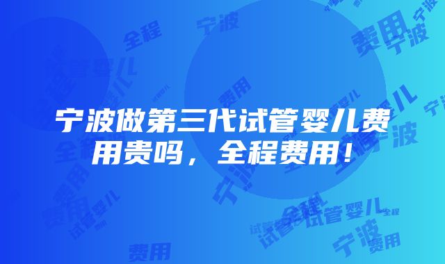 宁波做第三代试管婴儿费用贵吗，全程费用！