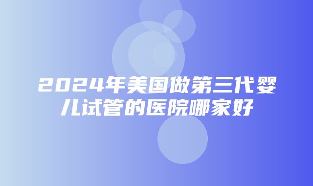 2024年美国做第三代婴儿试管的医院哪家好