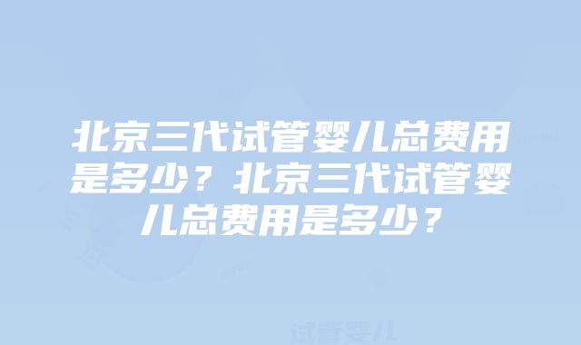 北京三代试管婴儿总费用是多少？北京三代试管婴儿总费用是多少？