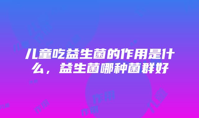 儿童吃益生菌的作用是什么，益生菌哪种菌群好