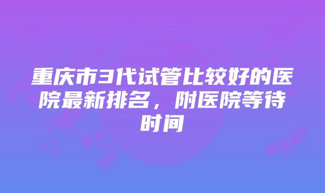 重庆市3代试管比较好的医院最新排名，附医院等待时间