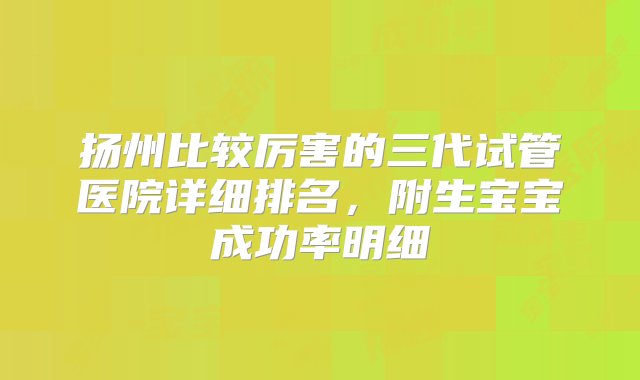 扬州比较厉害的三代试管医院详细排名，附生宝宝成功率明细