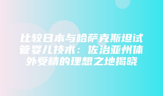 比较日本与哈萨克斯坦试管婴儿技术：佐治亚州体外受精的理想之地揭晓