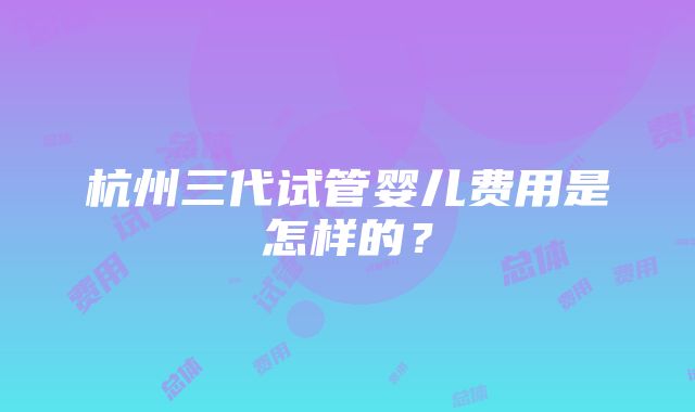 杭州三代试管婴儿费用是怎样的？