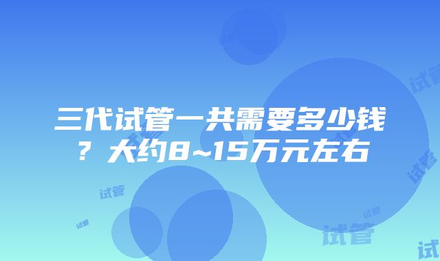 三代试管一共需要多少钱？大约8~15万元左右