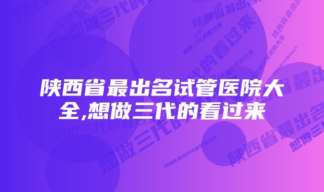 陕西省最出名试管医院大全,想做三代的看过来