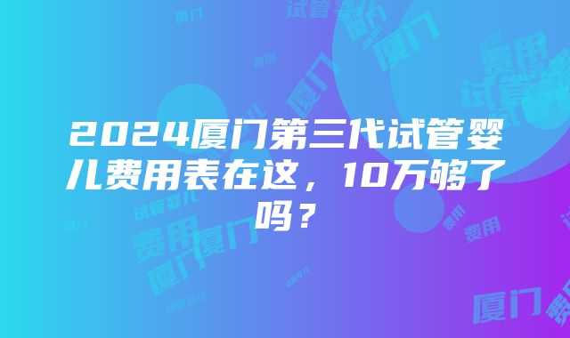 2024厦门第三代试管婴儿费用表在这，10万够了吗？