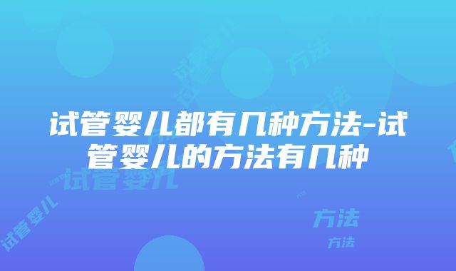 试管婴儿都有几种方法-试管婴儿的方法有几种