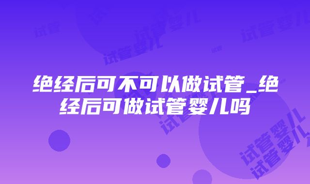 绝经后可不可以做试管_绝经后可做试管婴儿吗