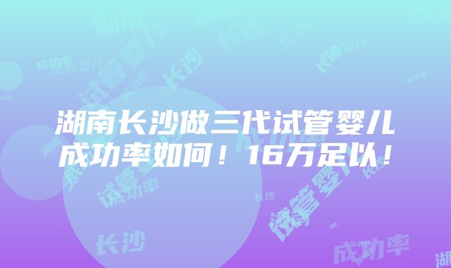 湖南长沙做三代试管婴儿成功率如何！16万足以！