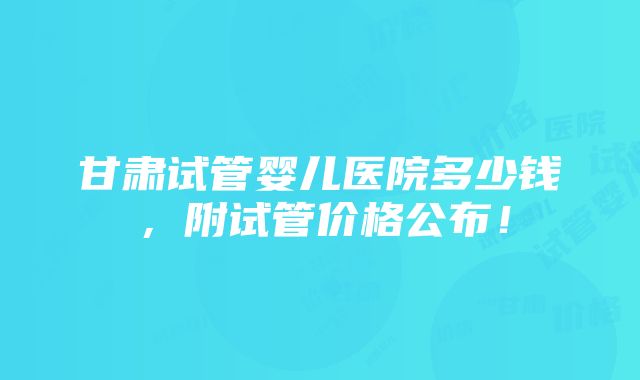 甘肃试管婴儿医院多少钱，附试管价格公布！