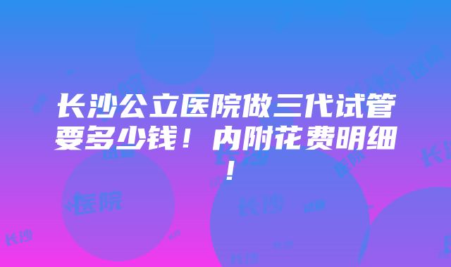 长沙公立医院做三代试管要多少钱！内附花费明细！