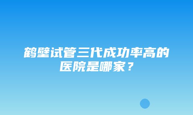 鹤壁试管三代成功率高的医院是哪家？