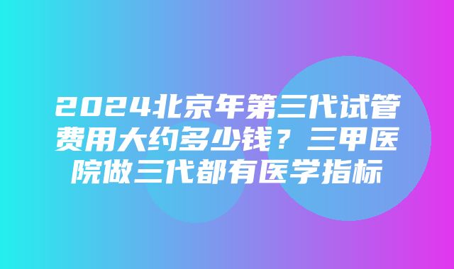 2024北京年第三代试管费用大约多少钱？三甲医院做三代都有医学指标