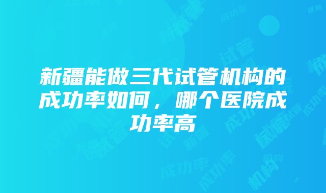 新疆能做三代试管机构的成功率如何，哪个医院成功率高