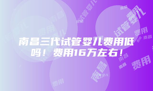 南昌三代试管婴儿费用低吗！费用16万左右！