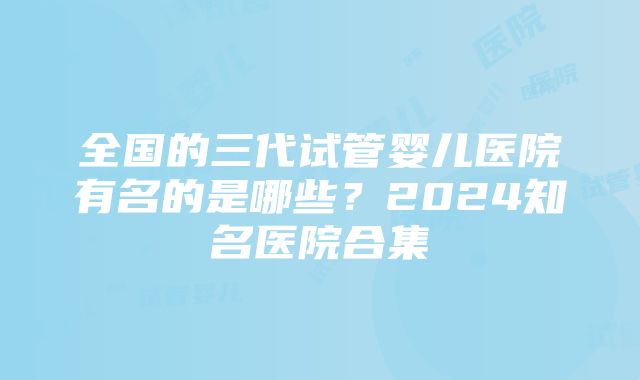 全国的三代试管婴儿医院有名的是哪些？2024知名医院合集