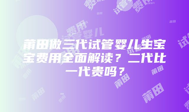 莆田做三代试管婴儿生宝宝费用全面解读？二代比一代贵吗？