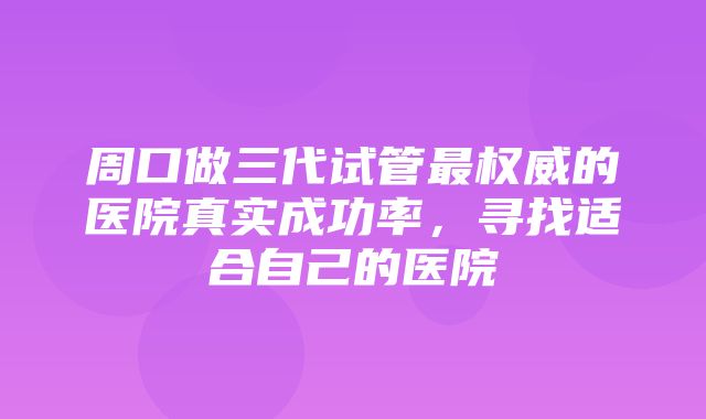 周口做三代试管最权威的医院真实成功率，寻找适合自己的医院