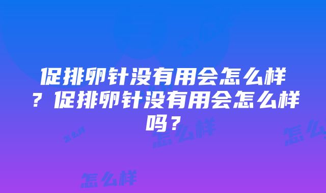 促排卵针没有用会怎么样？促排卵针没有用会怎么样吗？