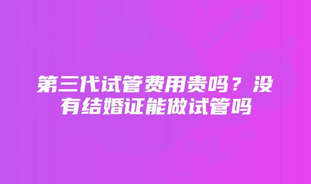 第三代试管费用贵吗？没有结婚证能做试管吗