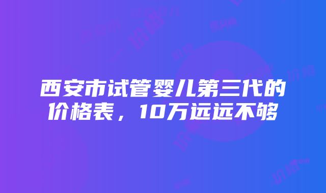 西安市试管婴儿第三代的价格表，10万远远不够