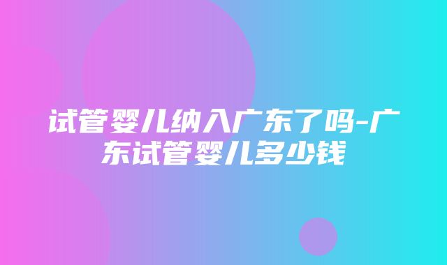 试管婴儿纳入广东了吗-广东试管婴儿多少钱