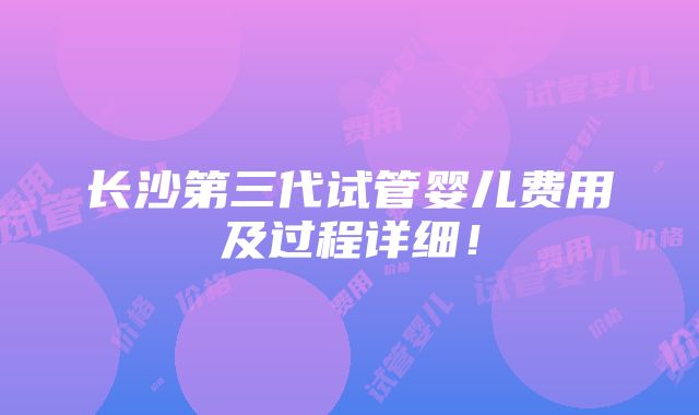 长沙第三代试管婴儿费用及过程详细！