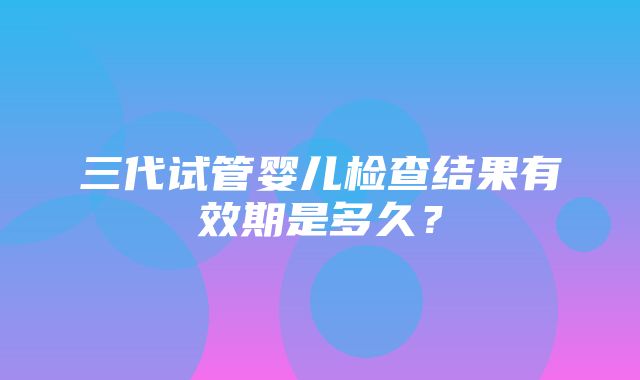 三代试管婴儿检查结果有效期是多久？