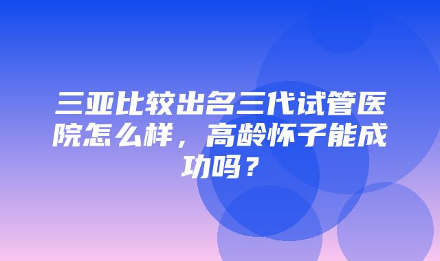 三亚比较出名三代试管医院怎么样，高龄怀子能成功吗？