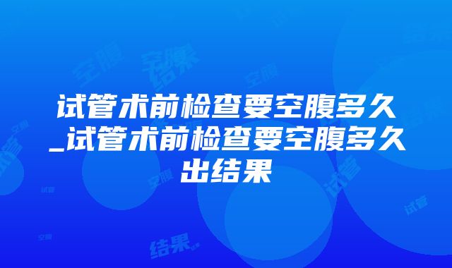 试管术前检查要空腹多久_试管术前检查要空腹多久出结果