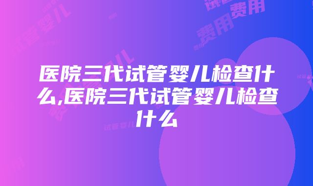 医院三代试管婴儿检查什么,医院三代试管婴儿检查什么