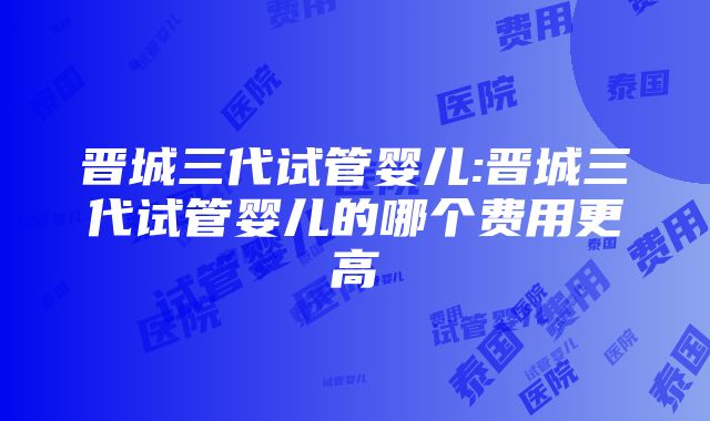 晋城三代试管婴儿:晋城三代试管婴儿的哪个费用更高