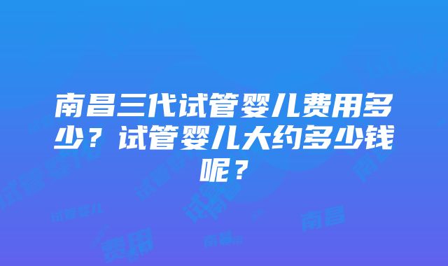 南昌三代试管婴儿费用多少？试管婴儿大约多少钱呢？