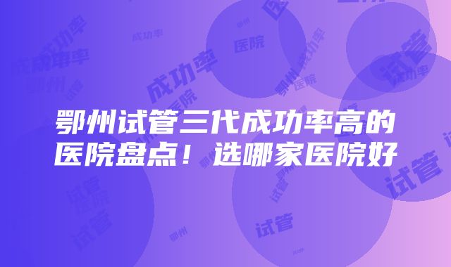 鄂州试管三代成功率高的医院盘点！选哪家医院好