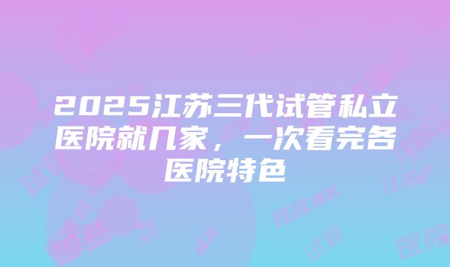 2025江苏三代试管私立医院就几家，一次看完各医院特色