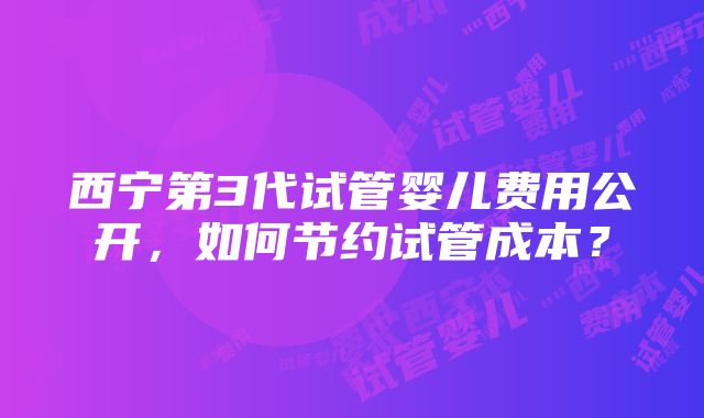 西宁第3代试管婴儿费用公开，如何节约试管成本？