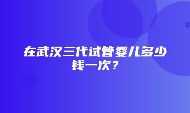 在武汉三代试管婴儿多少钱一次？